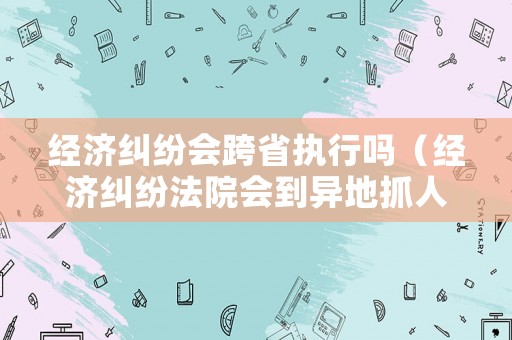 經(jīng)濟(jì)糾紛會(huì)跨省執(zhí)行嗎（經(jīng)濟(jì)糾紛法院會(huì)到異地抓人）