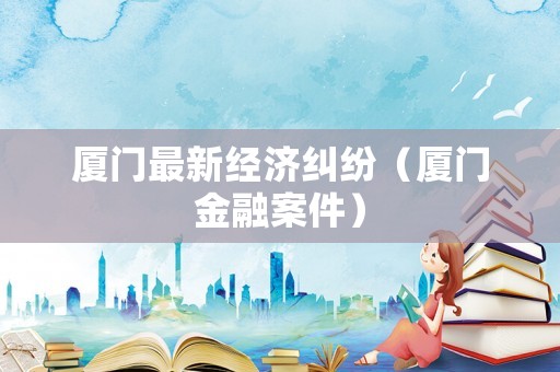 廈門最新經(jīng)濟糾紛（廈門金融案件）