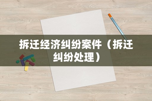 拆遷經(jīng)濟(jì)糾紛案件（拆遷糾紛處理）