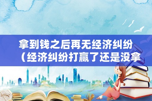 拿到錢之后再無(wú)經(jīng)濟(jì)糾紛（經(jīng)濟(jì)糾紛打贏了還是沒(méi)拿到錢）