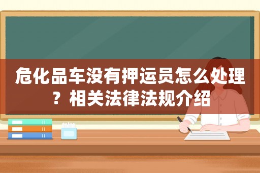 危化品車沒有押運(yùn)員怎么處理？相關(guān)法律法規(guī)介紹