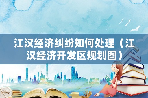 江漢經(jīng)濟(jì)糾紛如何處理（江漢經(jīng)濟(jì)開(kāi)發(fā)區(qū)規(guī)劃圖）