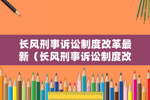 長(zhǎng)風(fēng)刑事訴訟制度改革最新（長(zhǎng)風(fēng)刑事訴訟制度改革最新消息）