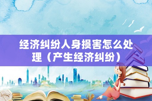 經(jīng)濟糾紛人身損害怎么處理（產(chǎn)生經(jīng)濟糾紛）