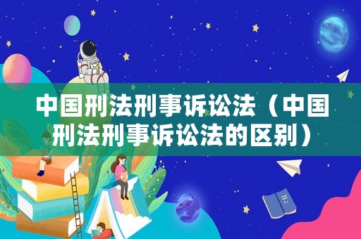中國刑法刑事訴訟法（中國刑法刑事訴訟法的區(qū)別）