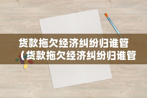 貨款拖欠經(jīng)濟(jì)糾紛歸誰(shuí)管（貨款拖欠經(jīng)濟(jì)糾紛歸誰(shuí)管理）