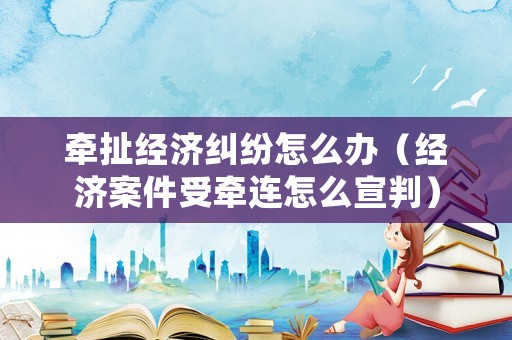 牽扯經(jīng)濟(jì)糾紛怎么辦（經(jīng)濟(jì)案件受牽連怎么宣判）