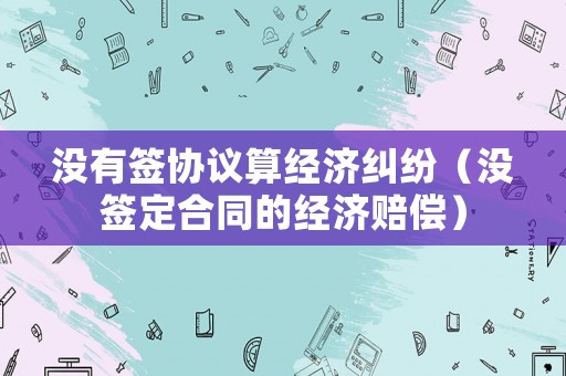 沒有簽協(xié)議算經(jīng)濟糾紛（沒簽定合同的經(jīng)濟賠償）