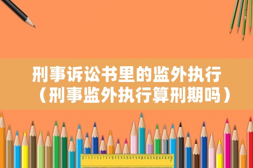刑事訴訟書里的監(jiān)外執(zhí)行（刑事監(jiān)外執(zhí)行算刑期嗎）