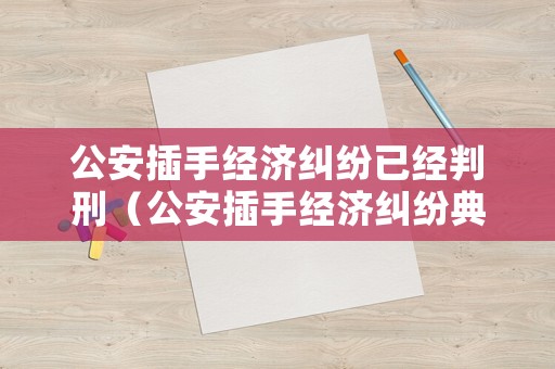 公安插手經(jīng)濟(jì)糾紛已經(jīng)判刑（公安插手經(jīng)濟(jì)糾紛典型案例）