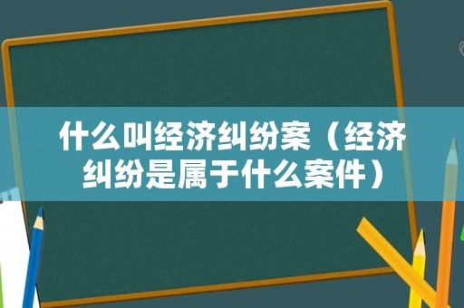 什么叫經(jīng)濟(jì)糾紛案（經(jīng)濟(jì)糾紛是屬于什么案件）