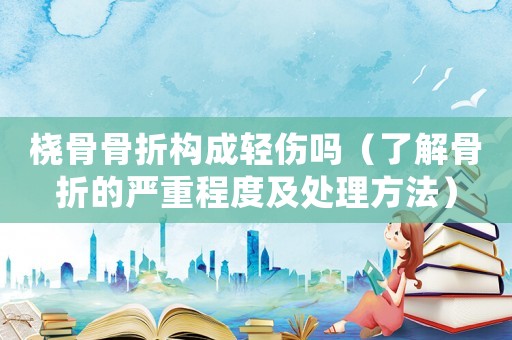橈骨骨折構(gòu)成輕傷嗎（了解骨折的嚴(yán)重程度及處理方法）