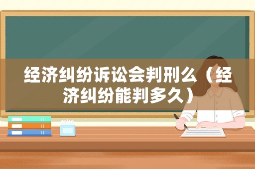 經(jīng)濟(jì)糾紛訴訟會判刑么（經(jīng)濟(jì)糾紛能判多久）