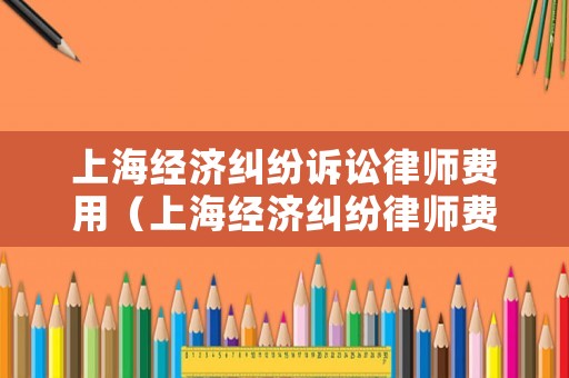 上海經(jīng)濟(jì)糾紛訴訟律師費(fèi)用（上海經(jīng)濟(jì)糾紛律師費(fèi)標(biāo)準(zhǔn)）