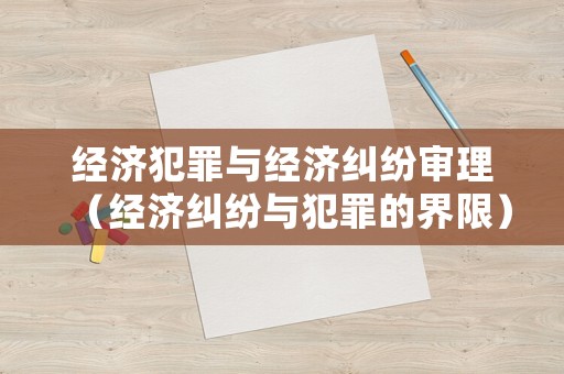 經(jīng)濟(jì)犯罪與經(jīng)濟(jì)糾紛審理（經(jīng)濟(jì)糾紛與犯罪的界限）