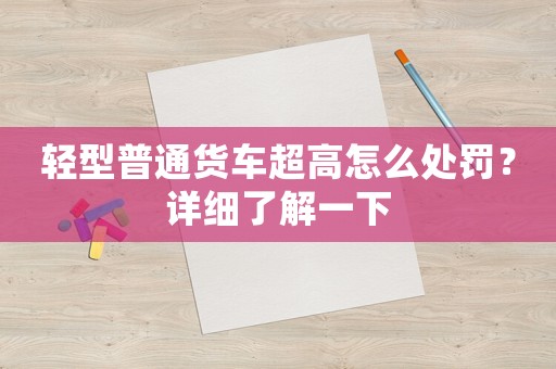 輕型普通貨車(chē)超高怎么處罰？詳細(xì)了解一下