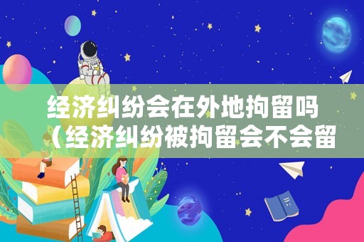 經(jīng)濟糾紛會在外地拘留嗎（經(jīng)濟糾紛被拘留會不會留案底）