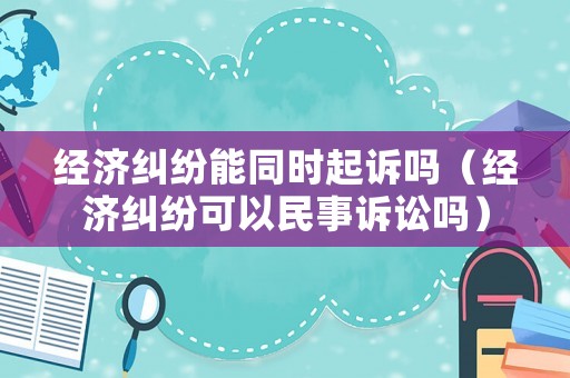 經(jīng)濟糾紛能同時起訴嗎（經(jīng)濟糾紛可以民事訴訟嗎）