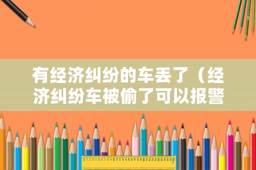 有經(jīng)濟糾紛的車丟了（經(jīng)濟糾紛車被偷了可以報警嗎）