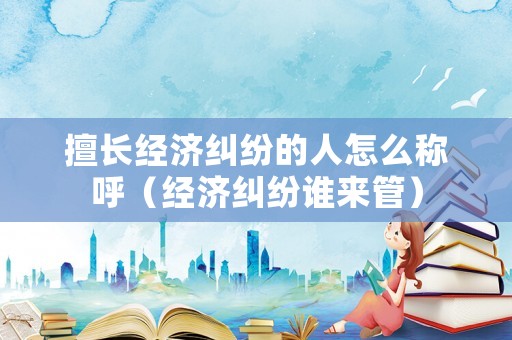 擅長(zhǎng)經(jīng)濟(jì)糾紛的人怎么稱(chēng)呼（經(jīng)濟(jì)糾紛誰(shuí)來(lái)管）