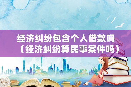 經(jīng)濟糾紛包含個人借款嗎（經(jīng)濟糾紛算民事案件嗎）