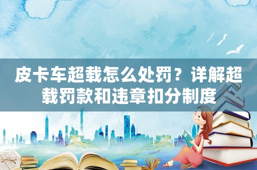 皮卡車超載怎么處罰？詳解超載罰款和違章扣分制度