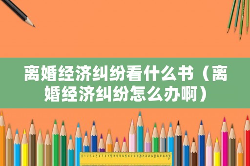 離婚經(jīng)濟糾紛看什么書（離婚經(jīng)濟糾紛怎么辦啊）