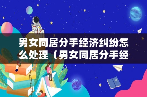男女同居分手經(jīng)濟糾紛怎么處理（男女同居分手經(jīng)濟糾紛怎么處理好）