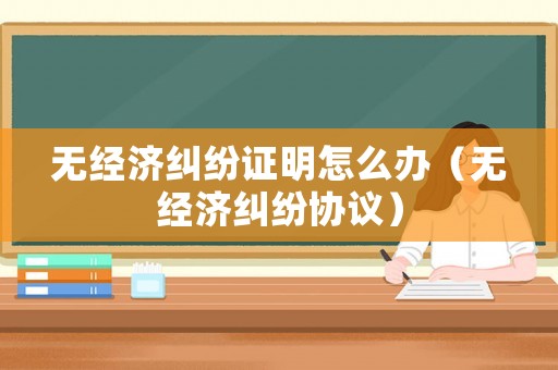 無經(jīng)濟糾紛證明怎么辦（無經(jīng)濟糾紛協(xié)議）
