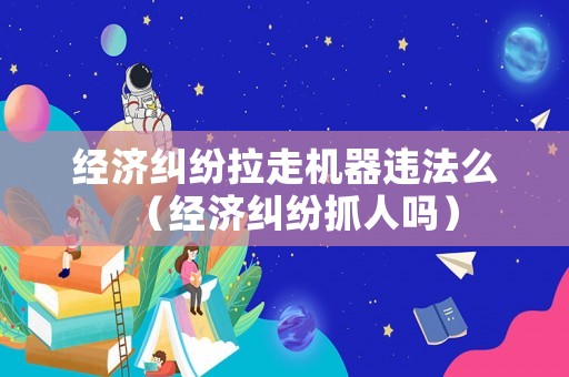 經(jīng)濟(jì)糾紛拉走機(jī)器違法么（經(jīng)濟(jì)糾紛抓人嗎）