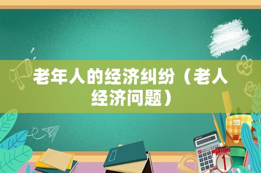 老年人的經(jīng)濟(jì)糾紛（老人經(jīng)濟(jì)問題）