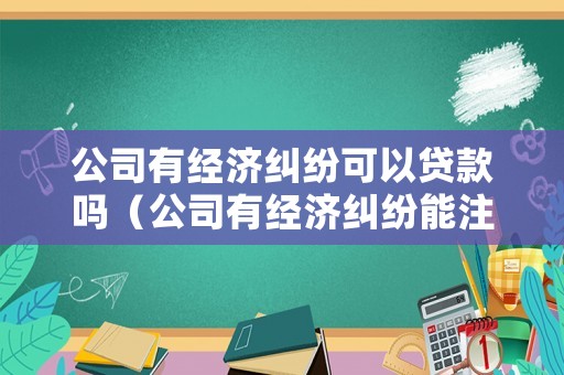 公司有經(jīng)濟糾紛可以貸款嗎（公司有經(jīng)濟糾紛能注銷嗎）