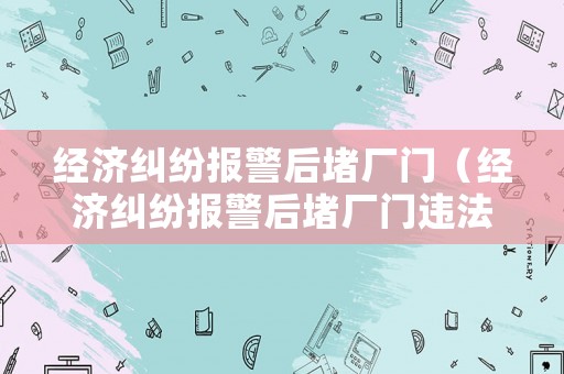 經(jīng)濟(jì)糾紛報(bào)警后堵廠門（經(jīng)濟(jì)糾紛報(bào)警后堵廠門違法嗎）
