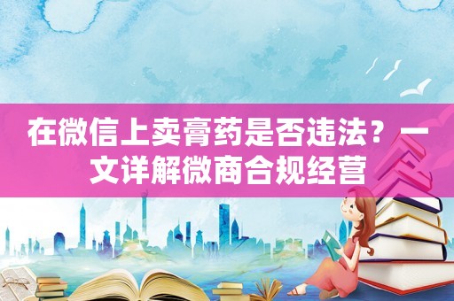 在微信上賣膏藥是否違法？一文詳解微商合規(guī)經(jīng)營