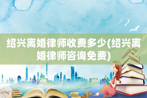 紹興離婚律師收費(fèi)多少(紹興離婚律師咨詢免費(fèi))