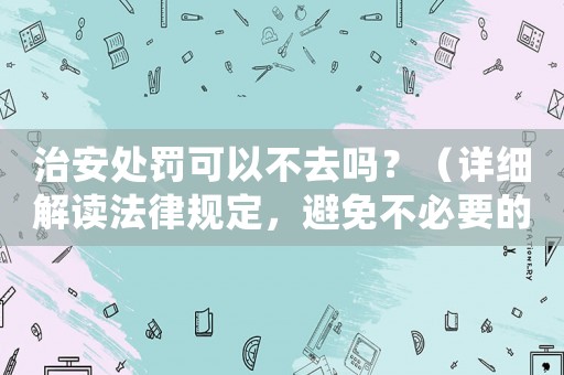 治安處罰可以不去嗎？（詳細(xì)解讀法律規(guī)定，避免不必要的麻煩）