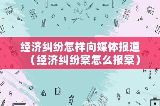 經(jīng)濟(jì)糾紛怎樣向媒體報(bào)道（經(jīng)濟(jì)糾紛案怎么報(bào)案）