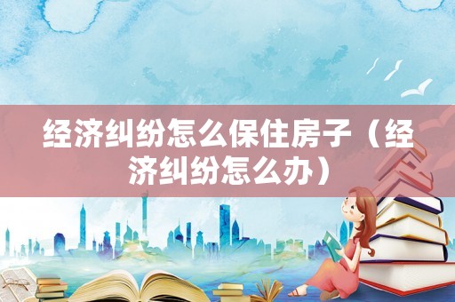 經(jīng)濟糾紛怎么保住房子（經(jīng)濟糾紛怎么辦）
