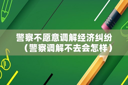 警察不愿意調(diào)解經(jīng)濟糾紛（警察調(diào)解不去會怎樣）