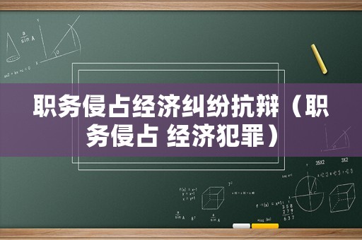 職務(wù)侵占經(jīng)濟(jì)糾紛抗辯（職務(wù)侵占 經(jīng)濟(jì)犯罪）