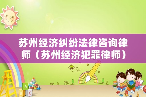 蘇州經(jīng)濟糾紛法律咨詢律師（蘇州經(jīng)濟犯罪律師）