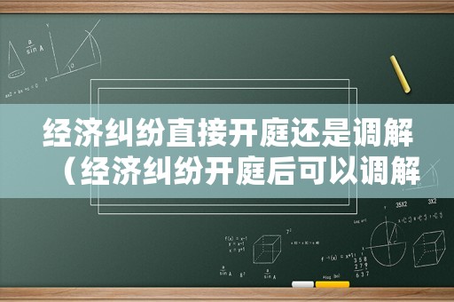 經(jīng)濟(jì)糾紛直接開庭還是調(diào)解（經(jīng)濟(jì)糾紛開庭后可以調(diào)解嗎）