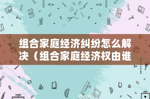 組合家庭經(jīng)濟(jì)糾紛怎么解決（組合家庭經(jīng)濟(jì)權(quán)由誰管）