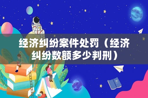 經(jīng)濟(jì)糾紛案件處罰（經(jīng)濟(jì)糾紛數(shù)額多少判刑）