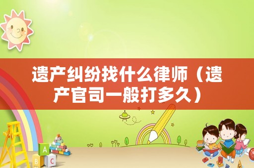 遺產(chǎn)糾紛找什么律師（遺產(chǎn)官司一般打多久）