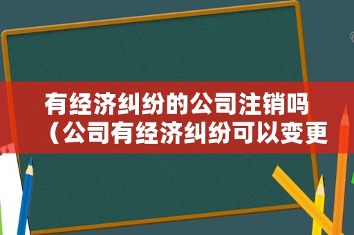 有經(jīng)濟(jì)糾紛的公司注銷嗎（公司有經(jīng)濟(jì)糾紛可以變更法人嗎）