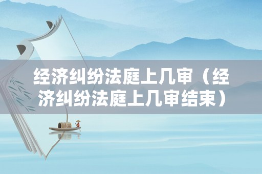 經(jīng)濟(jì)糾紛法庭上幾審（經(jīng)濟(jì)糾紛法庭上幾審結(jié)束）