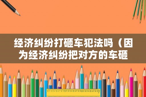 經(jīng)濟(jì)糾紛打砸車犯法嗎（因?yàn)榻?jīng)濟(jì)糾紛把對(duì)方的車砸了）