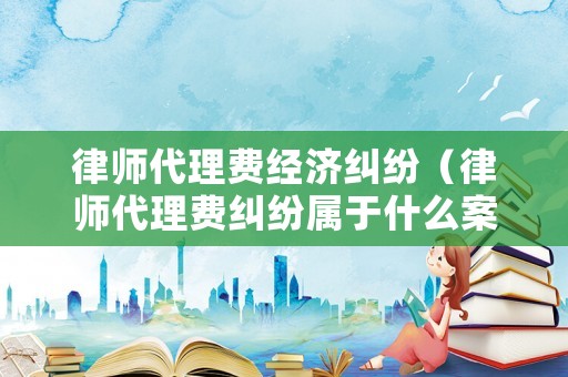 律師代理費(fèi)經(jīng)濟(jì)糾紛（律師代理費(fèi)糾紛屬于什么案由）
