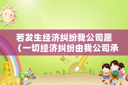 若發(fā)生經(jīng)濟糾紛我公司愿（一切經(jīng)濟糾紛由我公司承擔）